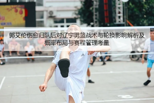 郭艾伦伤愈归队后对辽宁男篮战术与轮换影响解析及概率布局与赛程管理考量