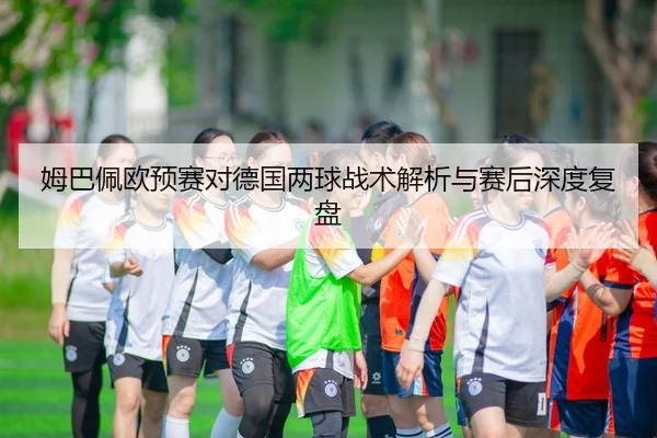 姆巴佩欧预赛对德国两球战术解析与赛后深度复盘
